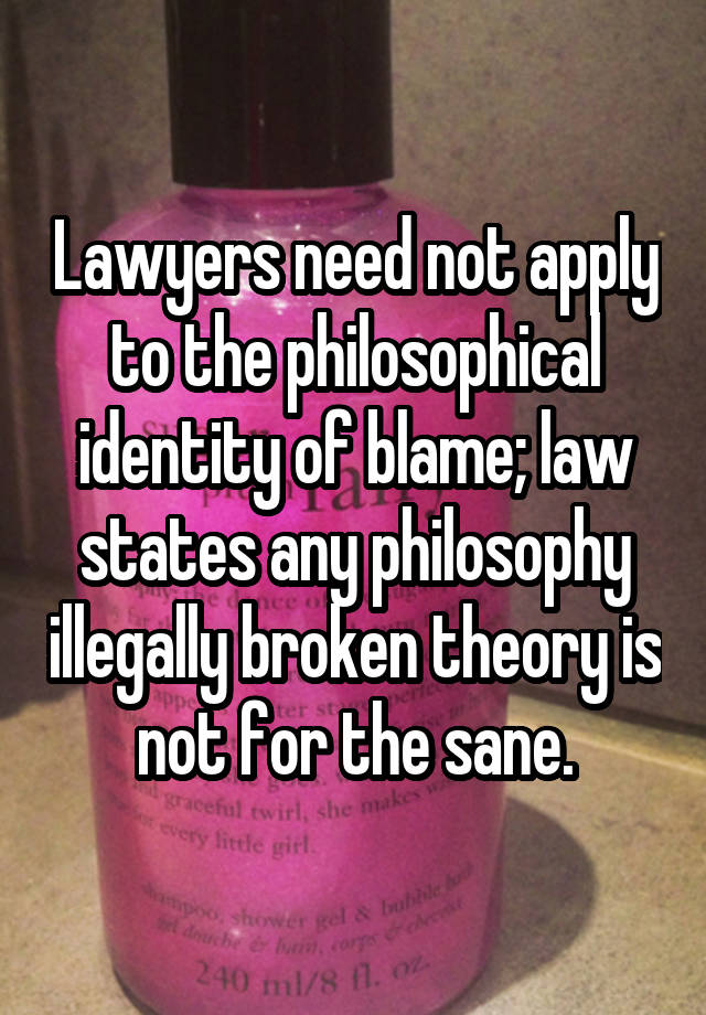Lawyers need not apply to the philosophical identity of blame; law states any philosophy illegally broken theory is not for the sane.