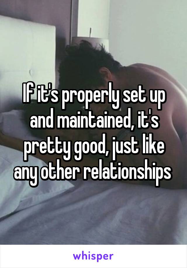 If it's properly set up and maintained, it's pretty good, just like any other relationships 