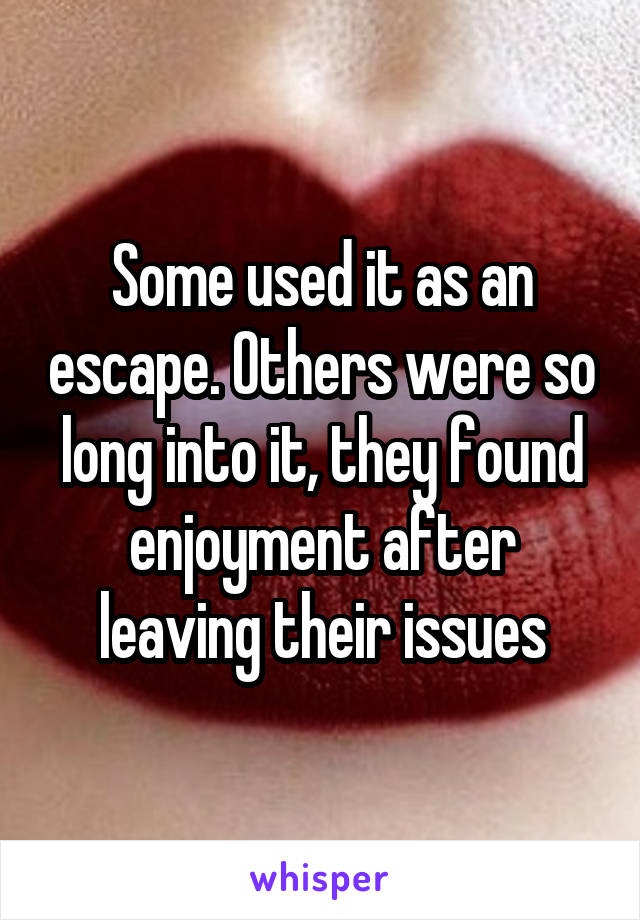 Some used it as an escape. Others were so long into it, they found enjoyment after leaving their issues