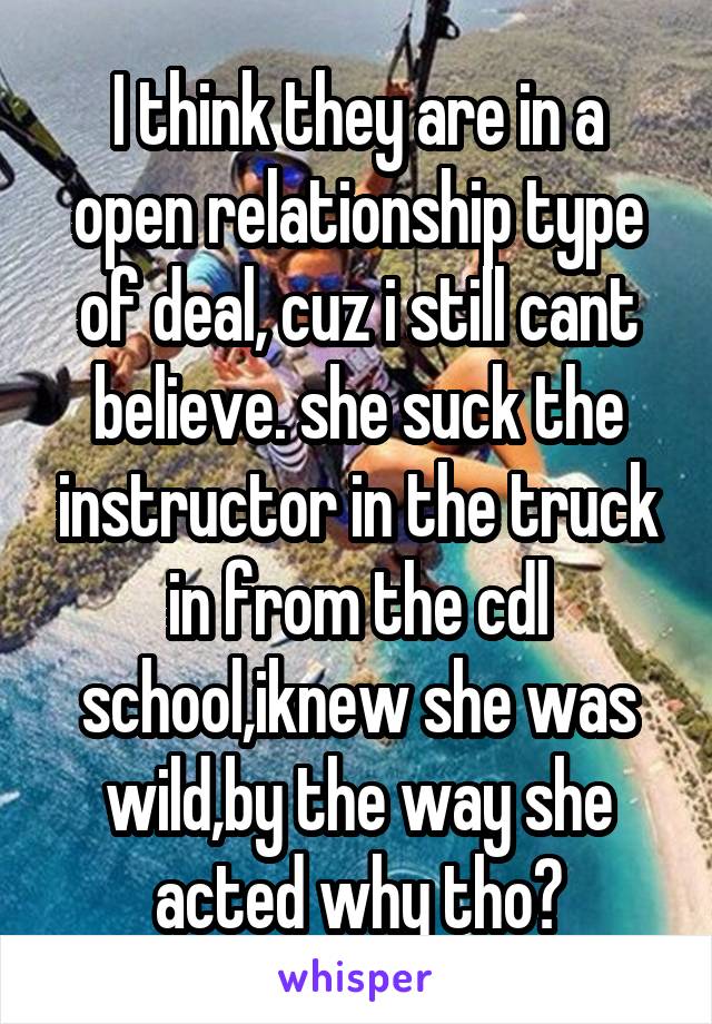 I think they are in a open relationship type of deal, cuz i still cant believe. she suck the instructor in the truck in from the cdl school,iknew she was wild,by the way she acted why tho?