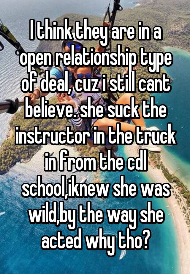 I think they are in a open relationship type of deal, cuz i still cant believe. she suck the instructor in the truck in from the cdl school,iknew she was wild,by the way she acted why tho?