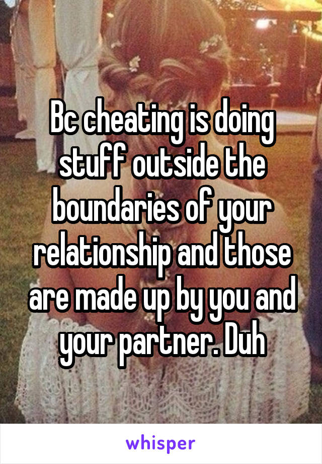 Bc cheating is doing stuff outside the boundaries of your relationship and those are made up by you and your partner. Duh