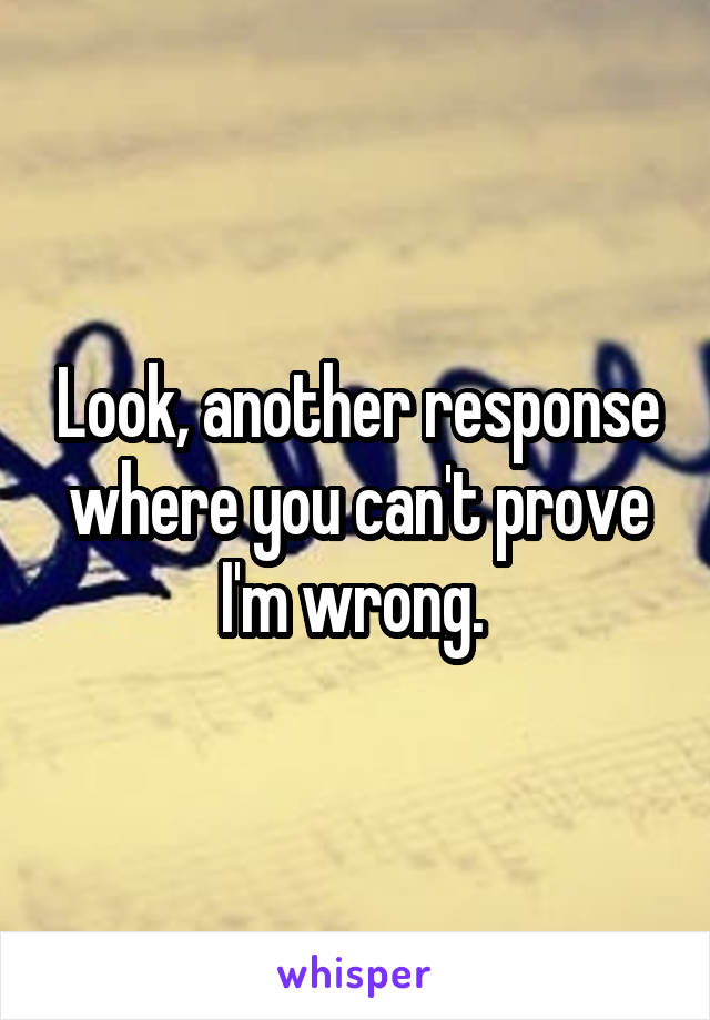 Look, another response where you can't prove I'm wrong. 