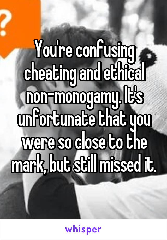 You're confusing cheating and ethical non-monogamy. It's unfortunate that you were so close to the mark, but still missed it. 