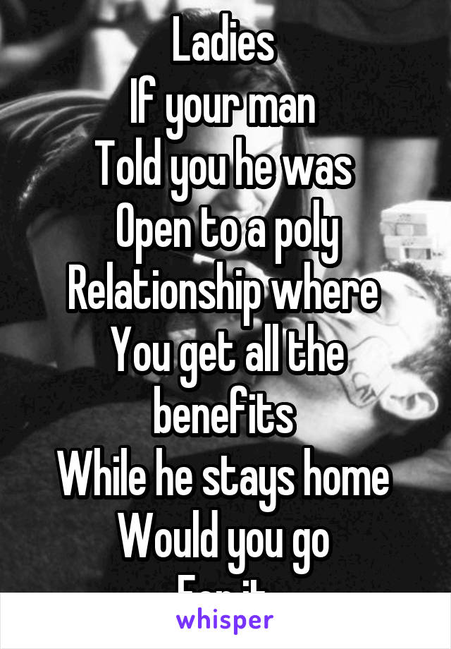 Ladies 
If your man 
Told you he was 
Open to a poly
Relationship where 
You get all the benefits 
While he stays home 
Would you go 
For it 