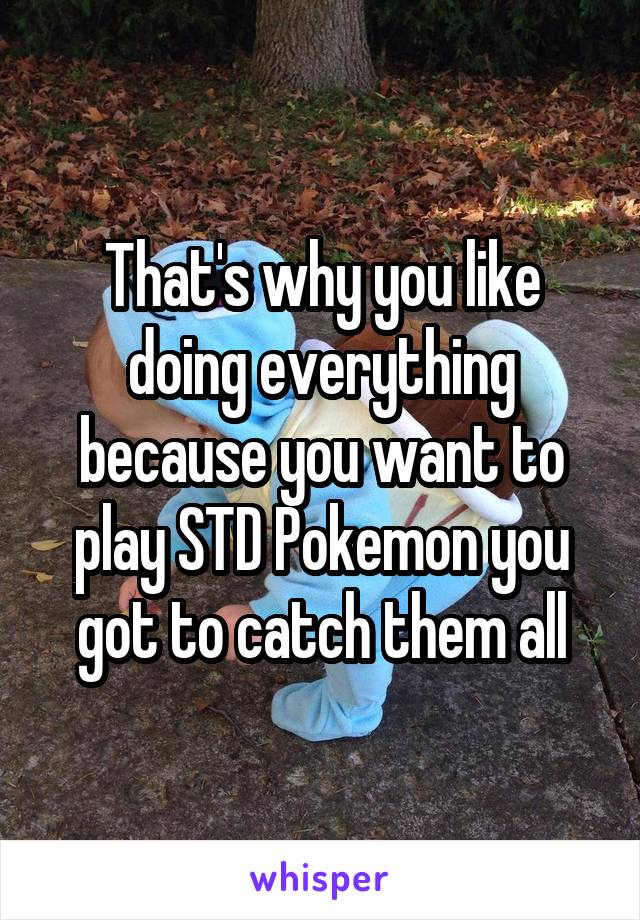 That's why you like doing everything because you want to play STD Pokemon you got to catch them all