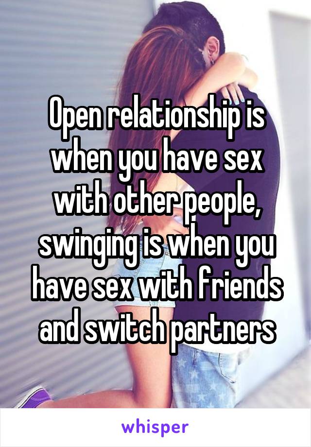 Open relationship is when you have sex with other people, swinging is when you have sex with friends and switch partners