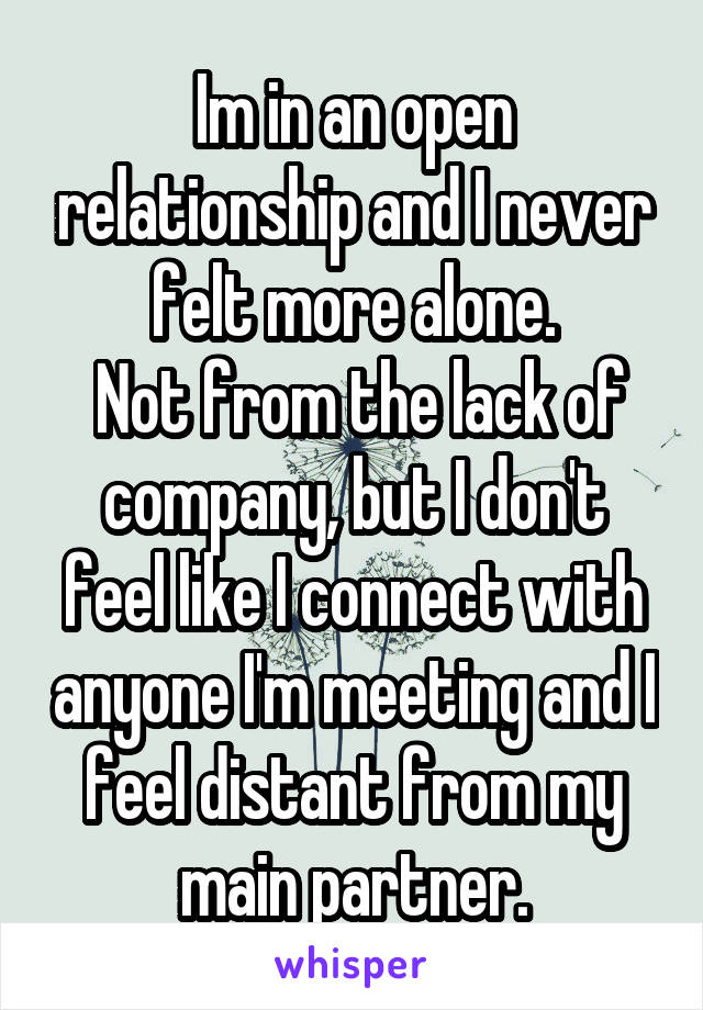 Im in an open relationship and I never felt more alone.
 Not from the lack of company, but I don't feel like I connect with anyone I'm meeting and I feel distant from my main partner.