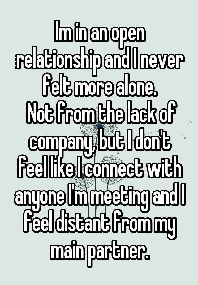 Im in an open relationship and I never felt more alone.
 Not from the lack of company, but I don't feel like I connect with anyone I'm meeting and I feel distant from my main partner.