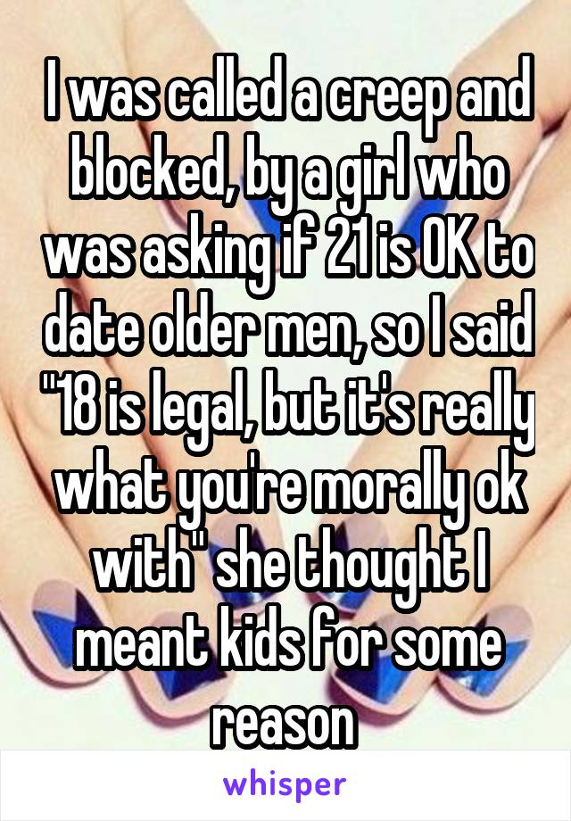 I was called a creep and blocked, by a girl who was asking if 21 is OK to date older men, so I said "18 is legal, but it's really what you're morally ok with" she thought I meant kids for some reason 