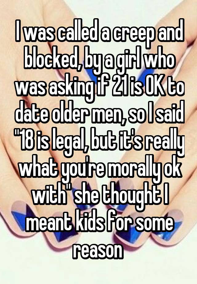 I was called a creep and blocked, by a girl who was asking if 21 is OK to date older men, so I said "18 is legal, but it's really what you're morally ok with" she thought I meant kids for some reason 