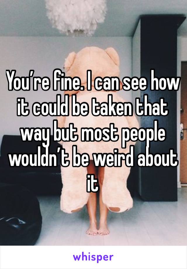 You’re fine. I can see how it could be taken that way but most people wouldn’t be weird about it 