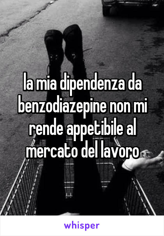 la mia dipendenza da benzodiazepine non mi rende appetibile al mercato del lavoro