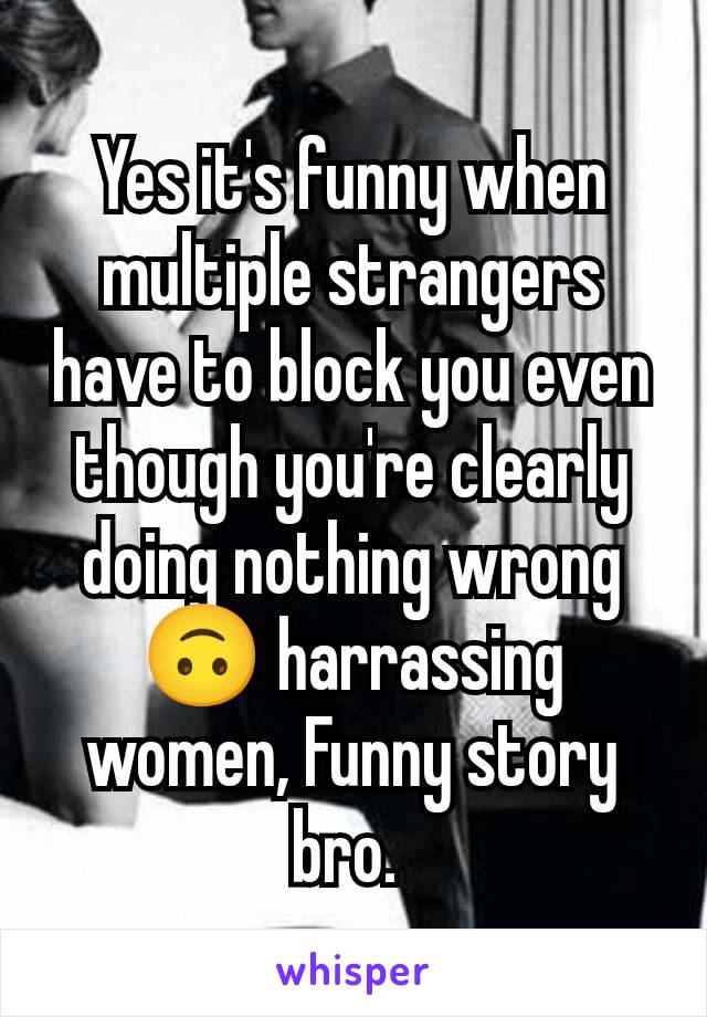 Yes it's funny when multiple strangers have to block you even though you're clearly doing nothing wrong 🙃 harrassing women, Funny story bro. 