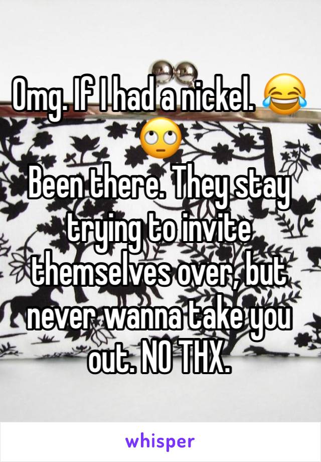 Omg. If I had a nickel. 😂🙄
Been there. They stay trying to invite themselves over, but never wanna take you out. NO THX. 