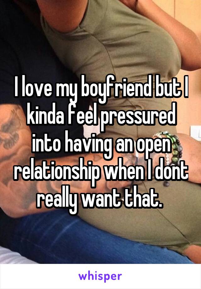 I love my boyfriend but I kinda feel pressured into having an open relationship when I dont really want that. 