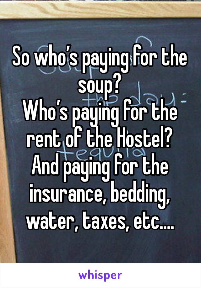 So who’s paying for the soup? 
Who’s paying for the rent of the Hostel? 
And paying for the insurance, bedding, water, taxes, etc….