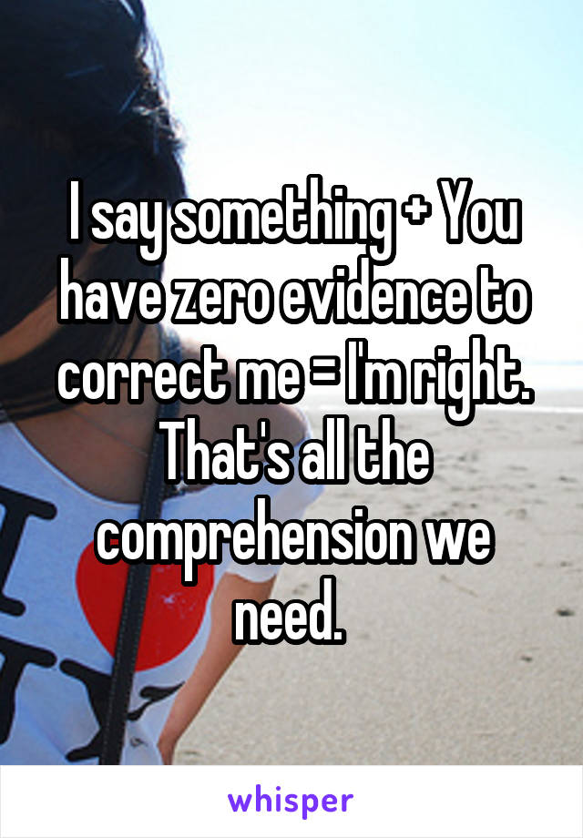 I say something + You have zero evidence to correct me = I'm right. That's all the comprehension we need. 