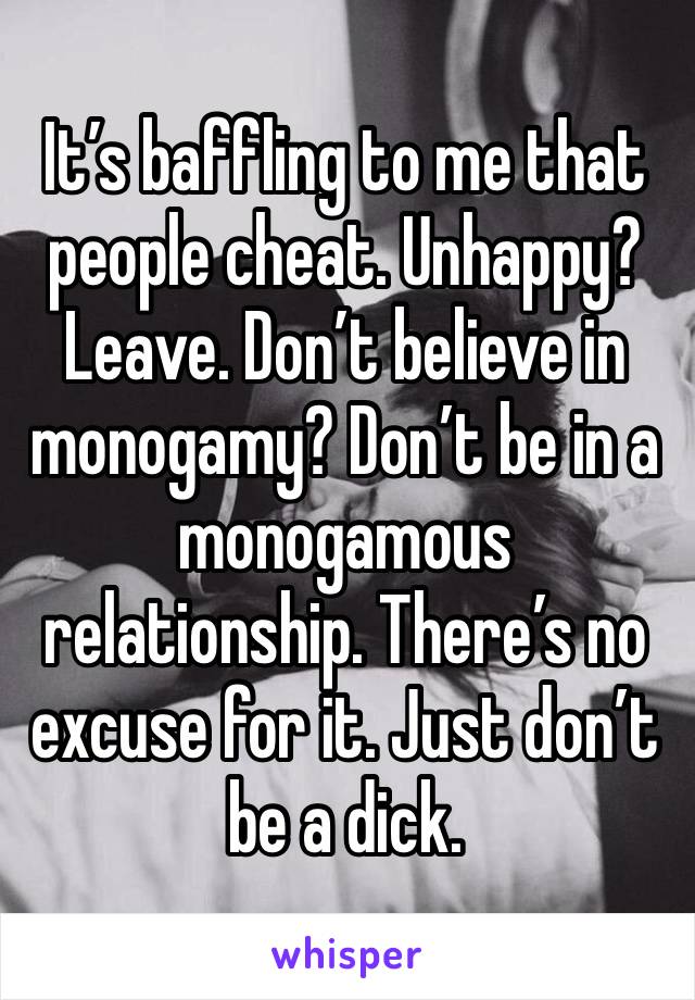 It’s baffling to me that people cheat. Unhappy? Leave. Don’t believe in monogamy? Don’t be in a monogamous relationship. There’s no excuse for it. Just don’t be a dick. 