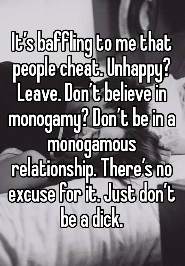 It’s baffling to me that people cheat. Unhappy? Leave. Don’t believe in monogamy? Don’t be in a monogamous relationship. There’s no excuse for it. Just don’t be a dick. 