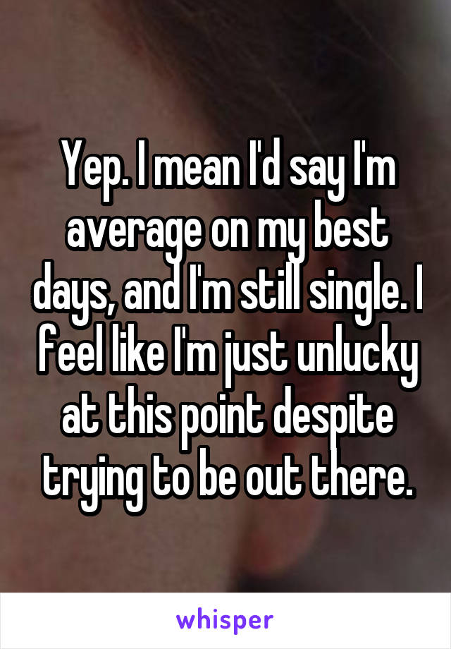 Yep. I mean I'd say I'm average on my best days, and I'm still single. I feel like I'm just unlucky at this point despite trying to be out there.