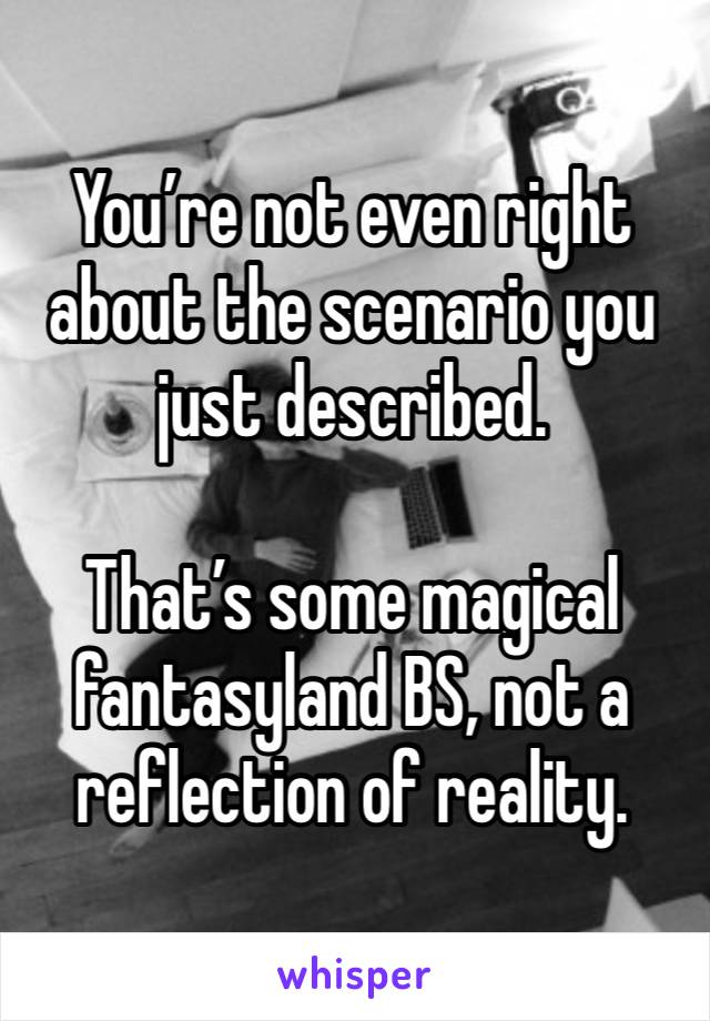 You’re not even right about the scenario you just described.

That’s some magical fantasyland BS, not a reflection of reality.