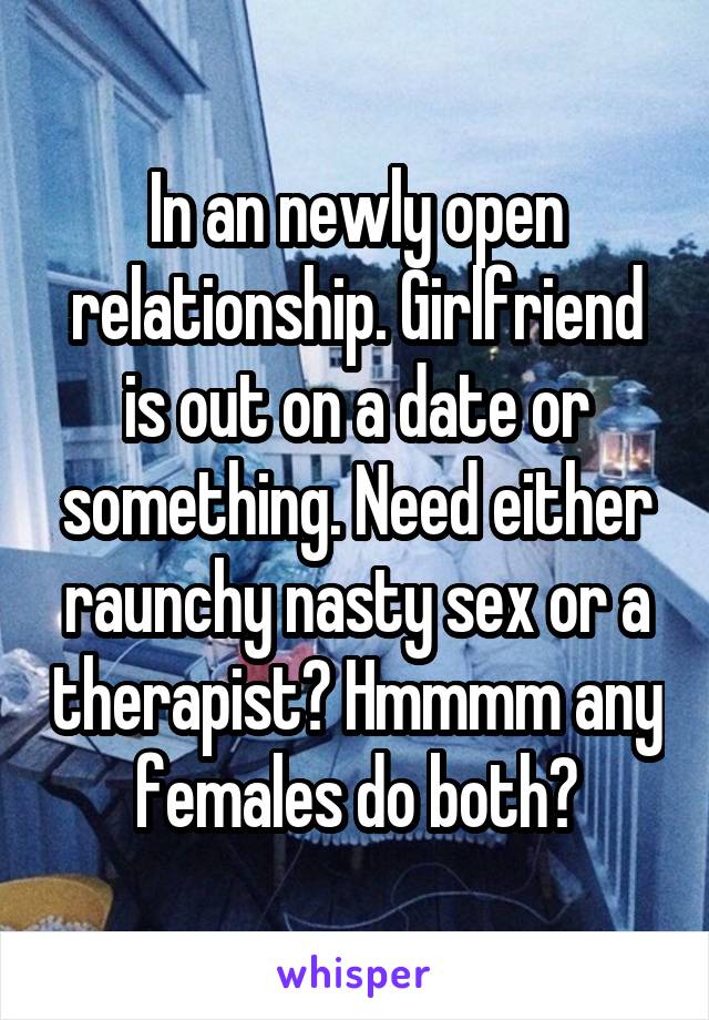 In an newly open relationship. Girlfriend is out on a date or something. Need either raunchy nasty sex or a therapist? Hmmmm any females do both?