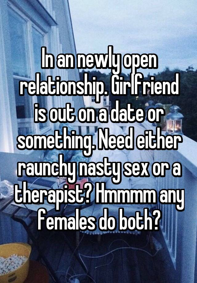 In an newly open relationship. Girlfriend is out on a date or something. Need either raunchy nasty sex or a therapist? Hmmmm any females do both?