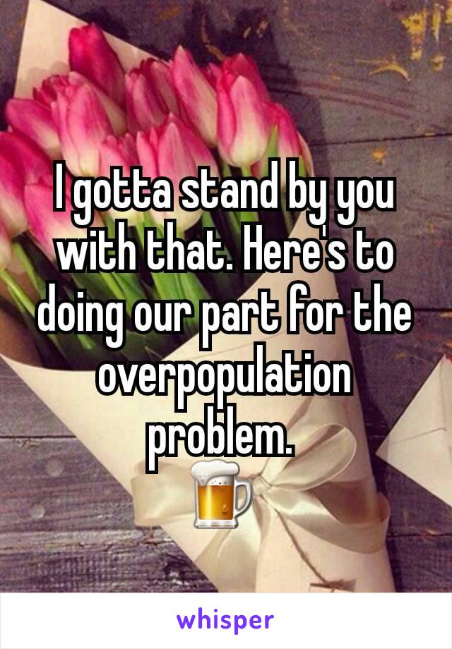 I gotta stand by you with that. Here's to doing our part for the overpopulation problem. 
🍺 