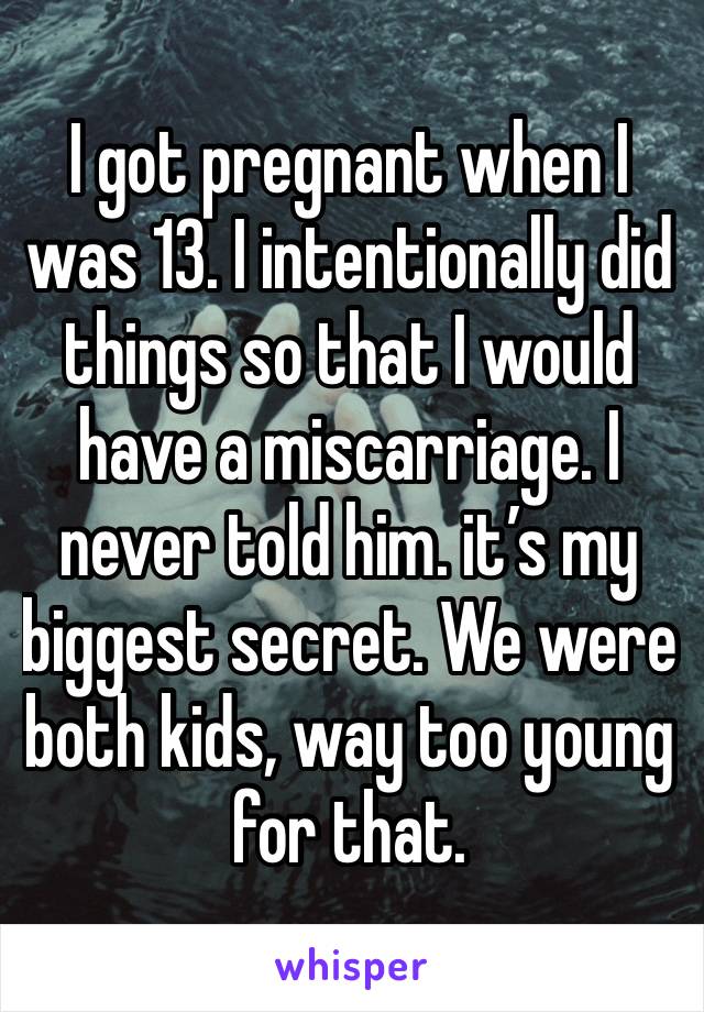 I got pregnant when I was 13. I intentionally did things so that I would have a miscarriage. I never told him. it’s my biggest secret. We were both kids, way too young for that. 