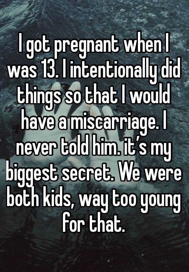 I got pregnant when I was 13. I intentionally did things so that I would have a miscarriage. I never told him. it’s my biggest secret. We were both kids, way too young for that. 