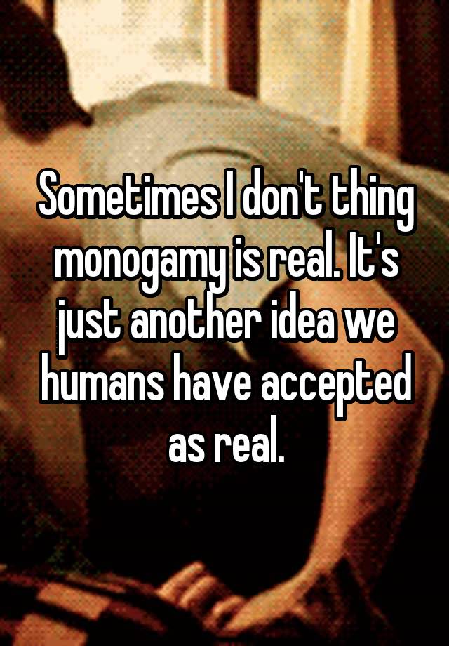 Sometimes I don't thing monogamy is real. It's just another idea we humans have accepted as real.