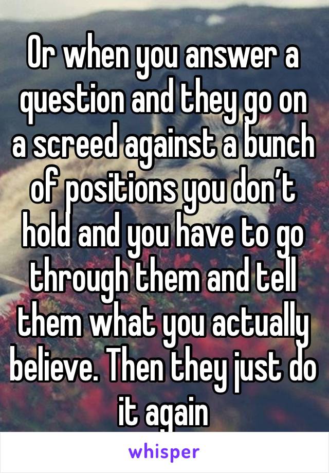 Or when you answer a question and they go on a screed against a bunch of positions you don’t hold and you have to go through them and tell them what you actually believe. Then they just do it again 