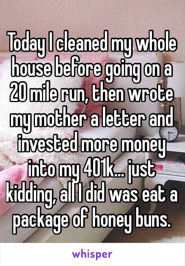 Today I cleaned my whole house before going on a 20 mile run, then wrote my mother a letter and invested more money into my 401k… just kidding, all I did was eat a package of honey buns.