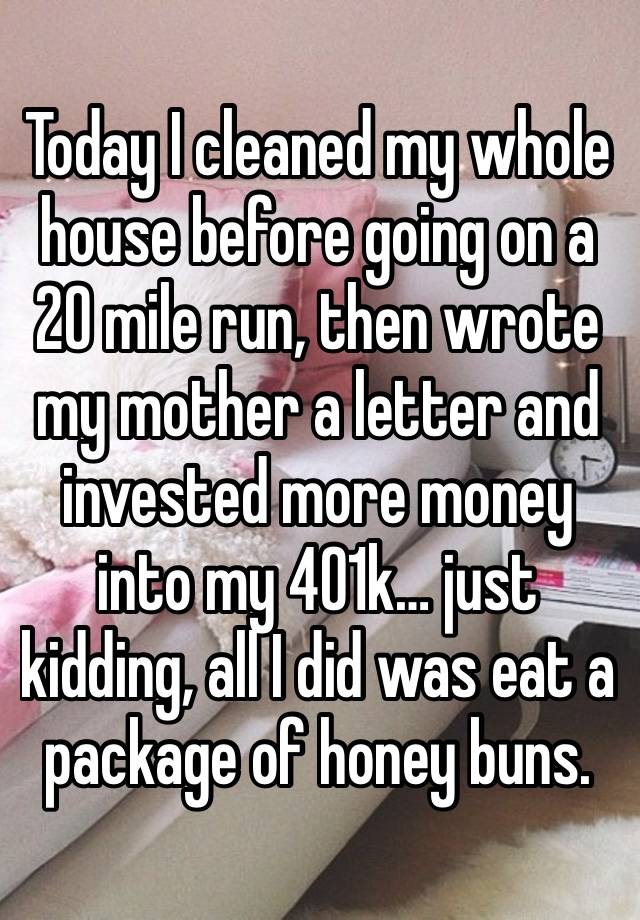 Today I cleaned my whole house before going on a 20 mile run, then wrote my mother a letter and invested more money into my 401k… just kidding, all I did was eat a package of honey buns.