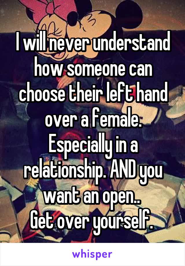 I will never understand how someone can choose their left hand over a female. Especially in a relationship. AND you want an open.. 
Get over yourself. 