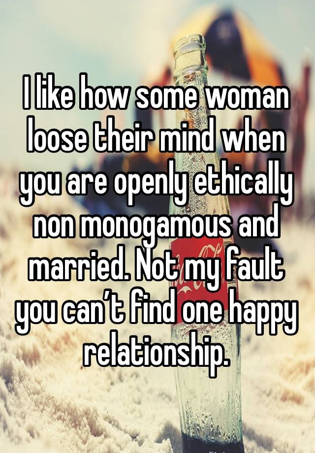 I like how some woman loose their mind when you are openly ethically non monogamous and married. Not my fault you can’t find one happy relationship. 