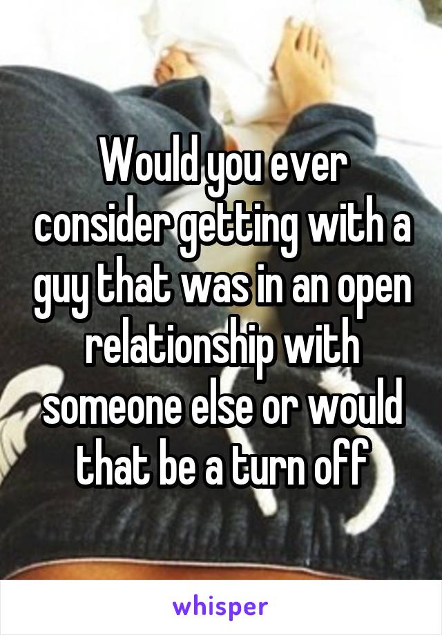 Would you ever consider getting with a guy that was in an open relationship with someone else or would that be a turn off