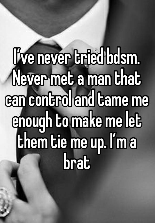 I’ve never tried bdsm. Never met a man that can control and tame me enough to make me let them tie me up. I’m a brat