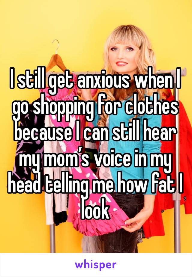 I still get anxious when I go shopping for clothes because I can still hear my mom’s voice in my head telling me how fat I look 