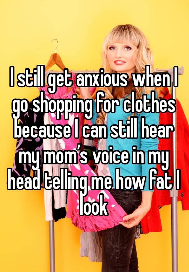 I still get anxious when I go shopping for clothes because I can still hear my mom’s voice in my head telling me how fat I look 