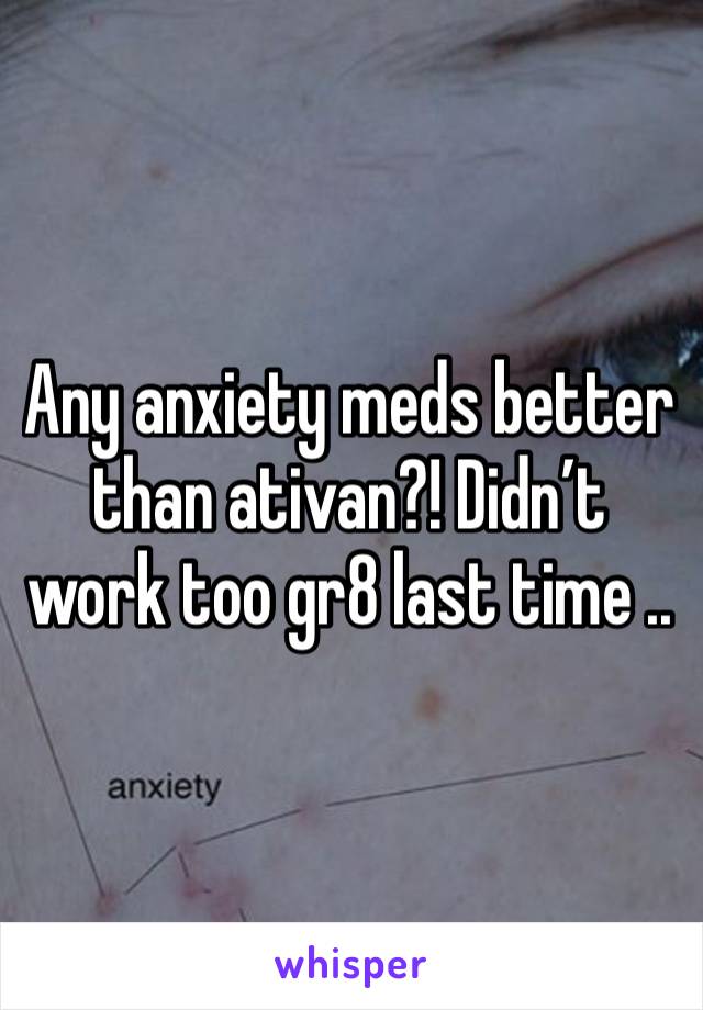 Any anxiety meds better than ativan?! Didn’t work too gr8 last time ..