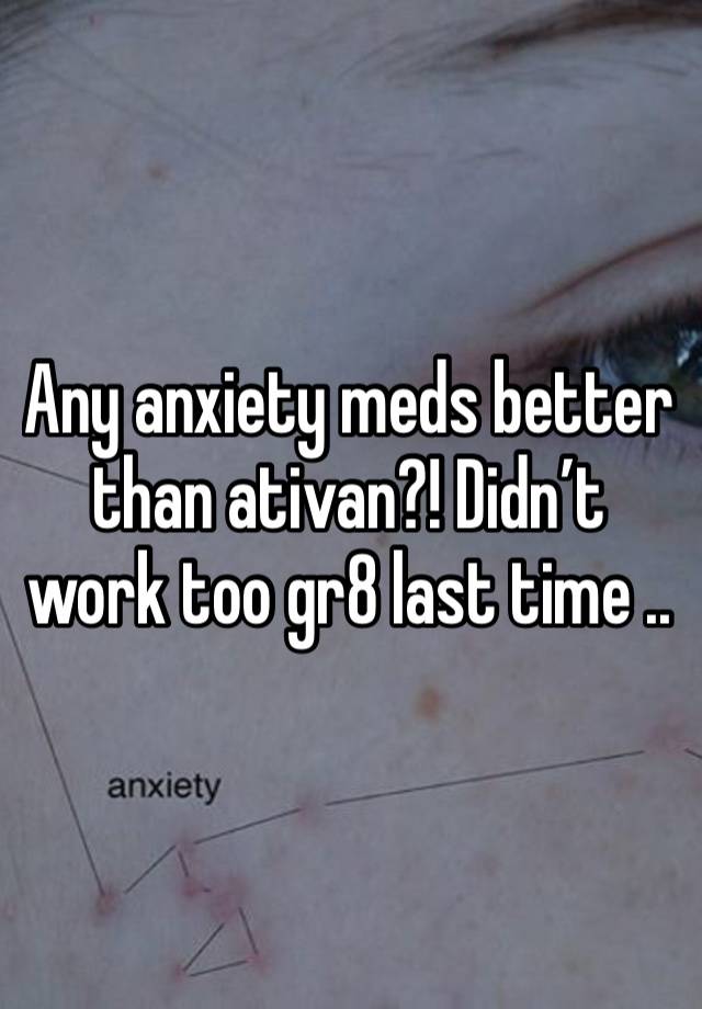 Any anxiety meds better than ativan?! Didn’t work too gr8 last time ..