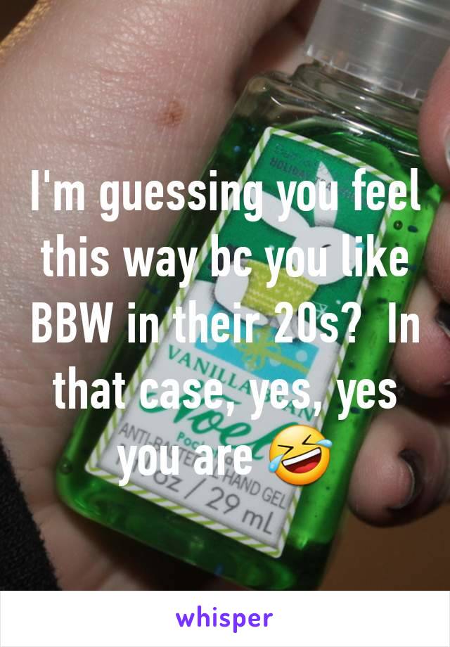 I'm guessing you feel this way bc you like BBW in their 20s?  In that case, yes, yes you are 🤣