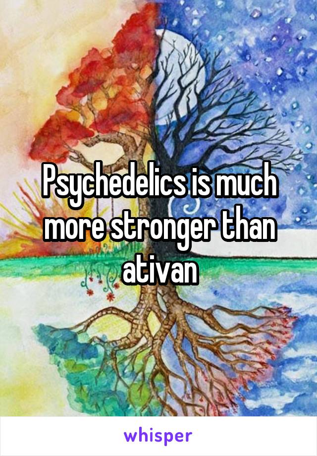 Psychedelics is much more stronger than ativan