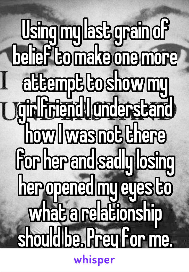 Using my last grain of belief to make one more attempt to show my girlfriend I understand how I was not there for her and sadly losing her opened my eyes to what a relationship should be. Prey for me.