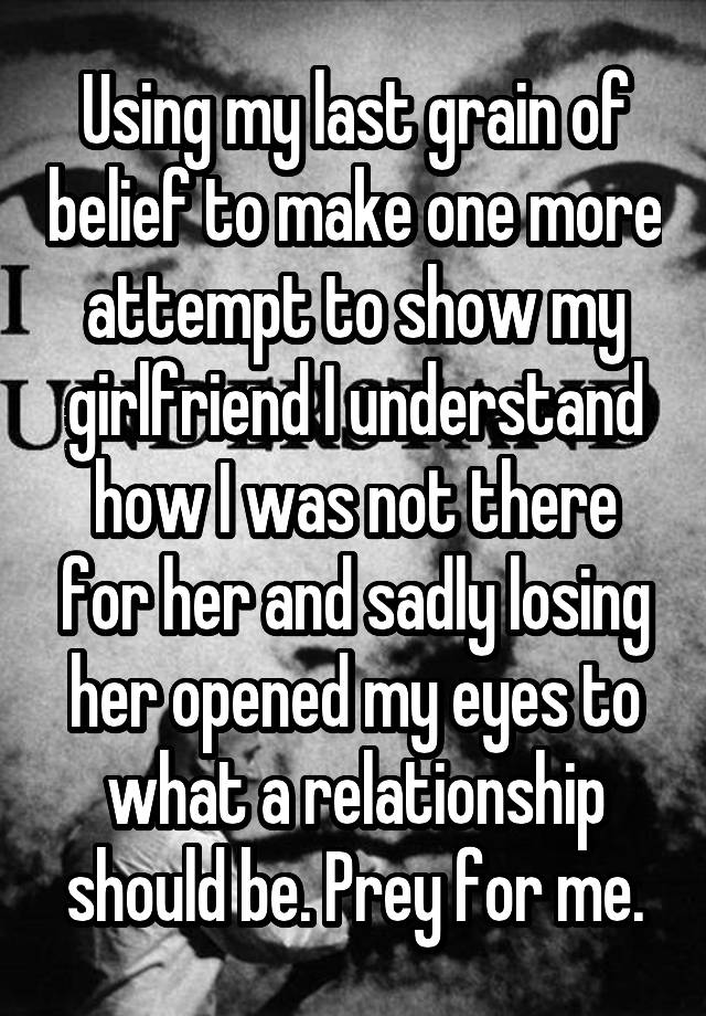 Using my last grain of belief to make one more attempt to show my girlfriend I understand how I was not there for her and sadly losing her opened my eyes to what a relationship should be. Prey for me.