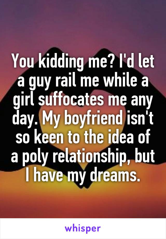 You kidding me? I'd let a guy rail me while a girl suffocates me any day. My boyfriend isn't so keen to the idea of a poly relationship, but I have my dreams.