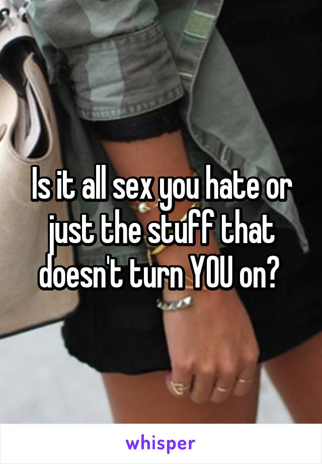 Is it all sex you hate or just the stuff that doesn't turn YOU on? 