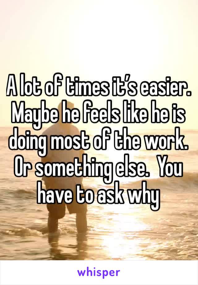 A lot of times it’s easier. Maybe he feels like he is doing most of the work. Or something else.  You have to ask why 